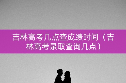 吉林高考几点查成绩时间（吉林高考录取查询几点）