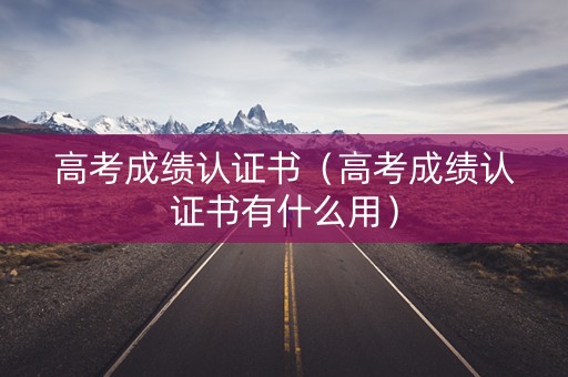 高考成绩认证书（高考成绩认证书有什么用）