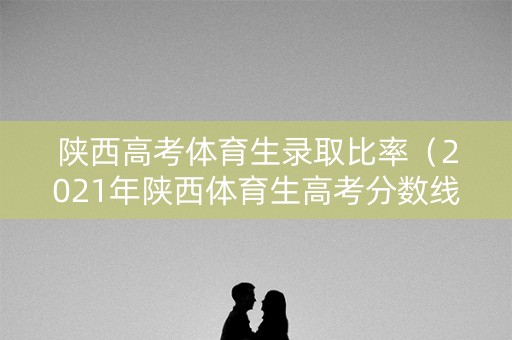 陕西高考体育生录取比率（2021年陕西体育生高考分数线）