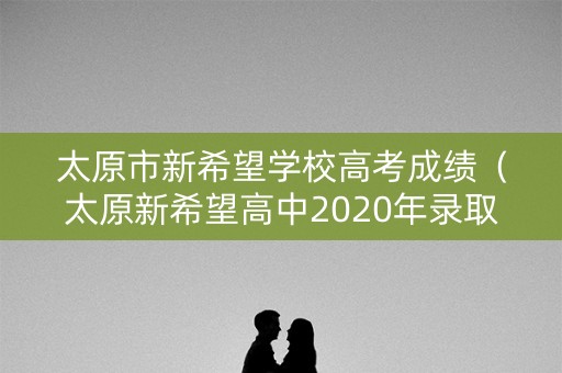 太原市新希望学校高考成绩（太原新希望高中2020年录取分数线）