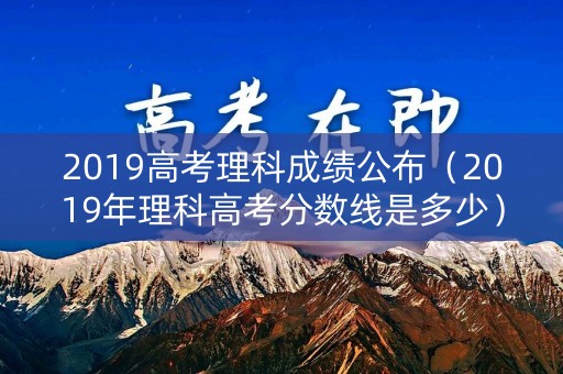 2019高考理科成绩公布（2019年理科高考分数线是多少）