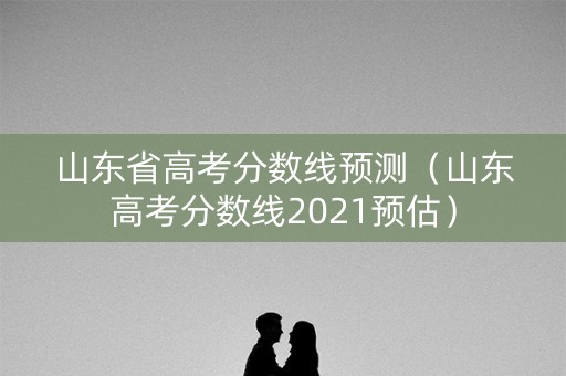山东省高考分数线预测（山东高考分数线2021预估）