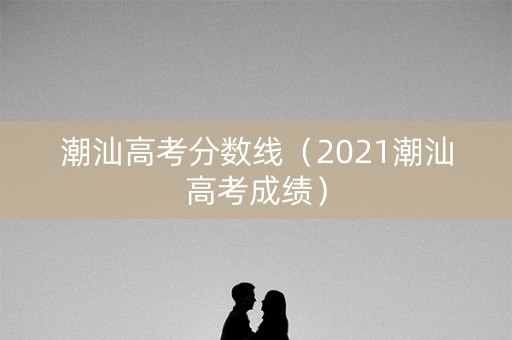 潮汕高考分数线（2021潮汕高考成绩）