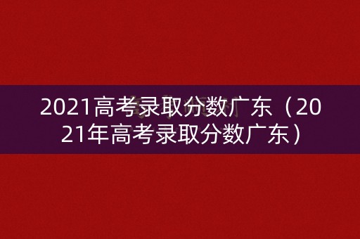 2021高考录取分数广东（2021年高考录取分数广东）