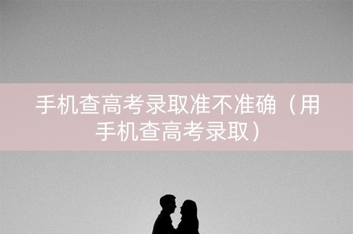 手机查高考录取准不准确（用手机查高考录取）