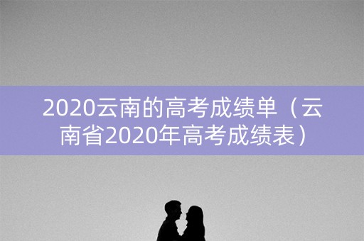 2020云南的高考成绩单（云南省2020年高考成绩表）