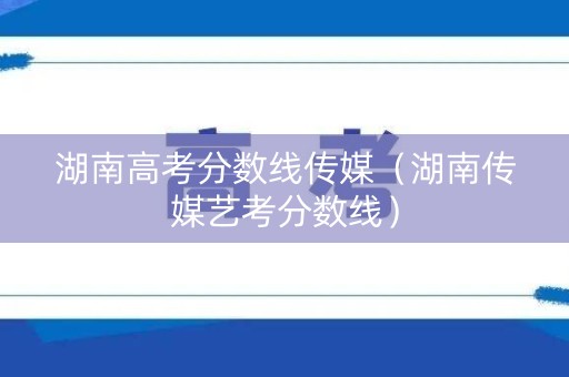 湖南高考分数线传媒（湖南传媒艺考分数线）