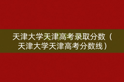 天津大学天津高考录取分数（天津大学天津高考分数线）