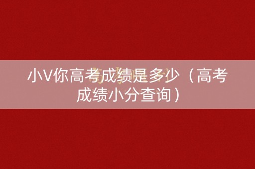 小V你高考成绩是多少（高考成绩小分查询）