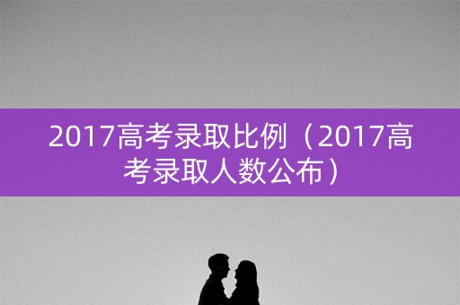 2017高考录取比例（2017高考录取人数公布）