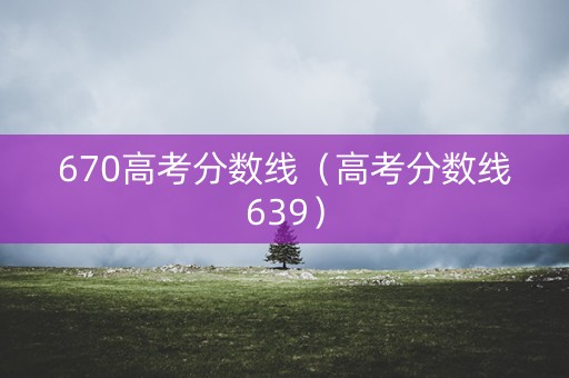 670高考分数线（高考分数线639）