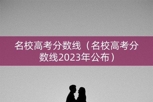 名校高考分数线（名校高考分数线2023年公布）