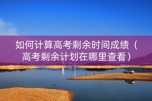 如何计算高考剩余时间成绩（高考剩余计划在哪里查看）