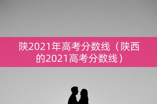 陕2021年高考分数线（陕西的2021高考分数线）