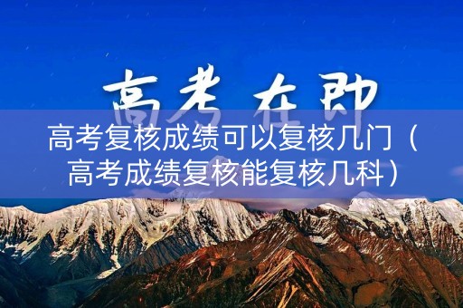高考复核成绩可以复核几门（高考成绩复核能复核几科）