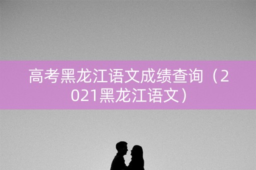 高考黑龙江语文成绩查询（2021黑龙江语文）