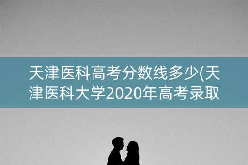 天津医科高考分数线多少(天津医科大学2020年高考录取分数线是多少)