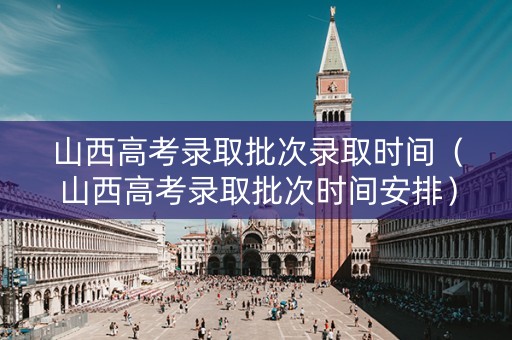 山西高考录取批次录取时间（山西高考录取批次时间安排）