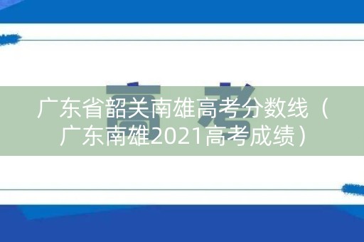 广东省韶关南雄高考分数线（广东南雄2021高考成绩）