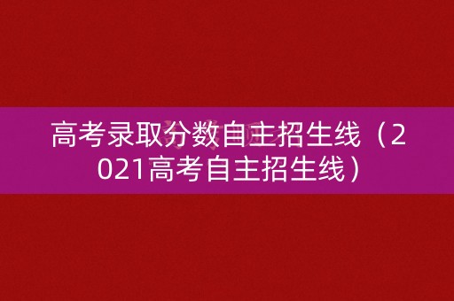 高考录取分数自主招生线（2021高考自主招生线）