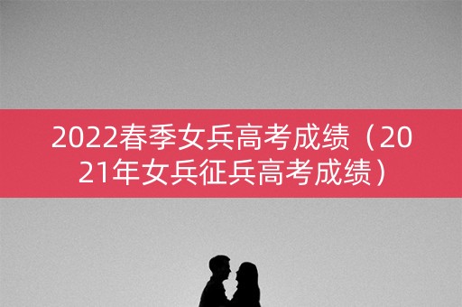 2022春季女兵高考成绩（2021年女兵征兵高考成绩）