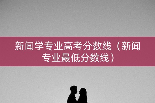 新闻学专业高考分数线（新闻专业最低分数线）