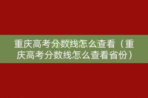 重庆高考分数线怎么查看（重庆高考分数线怎么查看省份）