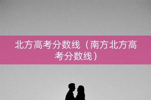 北方高考分数线（南方北方高考分数线）
