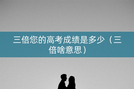 三倍您的高考成绩是多少（三倍啥意思）
