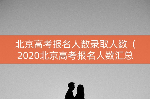 北京高考报名人数录取人数（2020北京高考报名人数汇总）