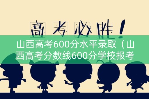 山西高考600分水平录取（山西高考分数线600分学校报考）