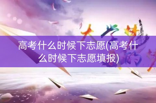 高考什么时候下志愿(高考什么时候下志愿填报)