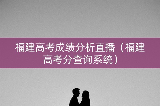 福建高考成绩分析直播（福建高考分查询系统）