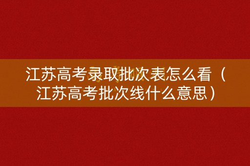 江苏高考录取批次表怎么看（江苏高考批次线什么意思）