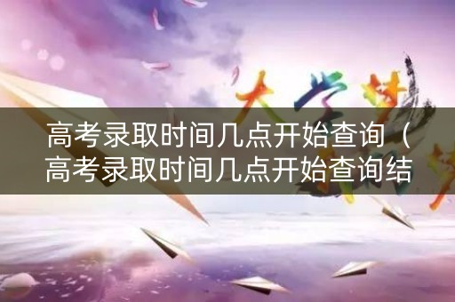高考录取时间几点开始查询（高考录取时间几点开始查询结果）