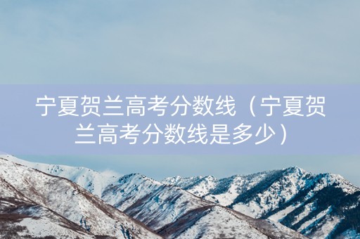 宁夏贺兰高考分数线（宁夏贺兰高考分数线是多少）