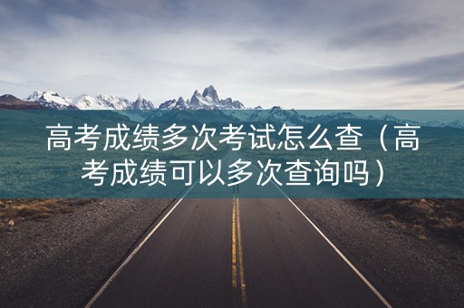 高考成绩多次考试怎么查（高考成绩可以多次查询吗）