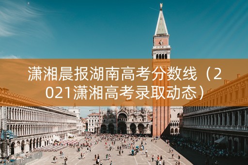 潇湘晨报湖南高考分数线（2021潇湘高考录取动态）