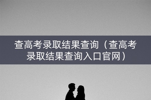 查高考录取结果查询（查高考录取结果查询入口官网）