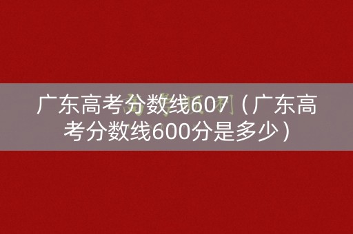 广东高考分数线607（广东高考分数线600分是多少）