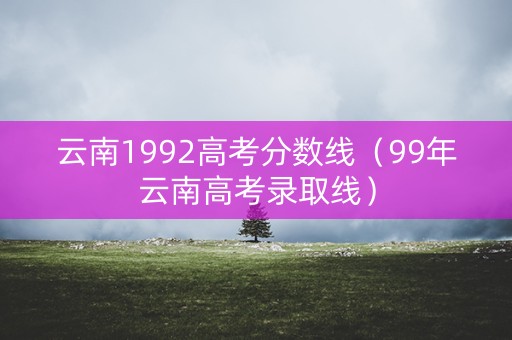云南1992高考分数线（99年云南高考录取线）