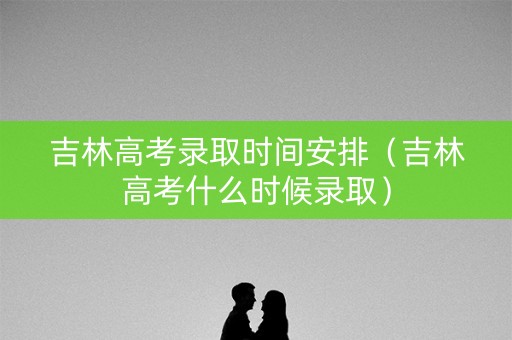 吉林高考录取时间安排（吉林高考什么时候录取）