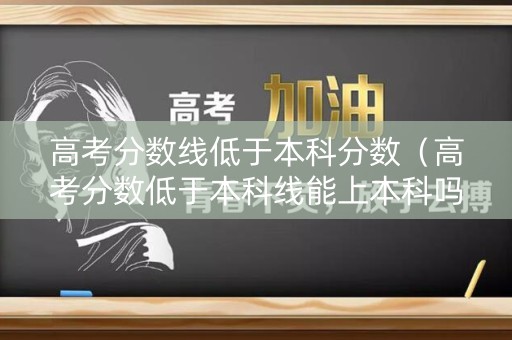 高考分数线低于本科分数（高考分数低于本科线能上本科吗）