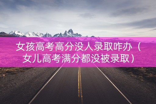 女孩高考高分没人录取咋办（女儿高考满分都没被录取）