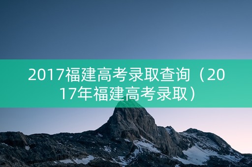 2017福建高考录取查询（2017年福建高考录取）