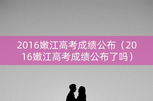 2016嫩江高考成绩公布（2016嫩江高考成绩公布了吗）