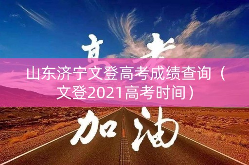 山东济宁文登高考成绩查询（文登2021高考时间）