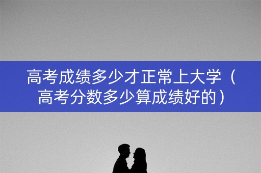 高考成绩多少才正常上大学（高考分数多少算成绩好的）