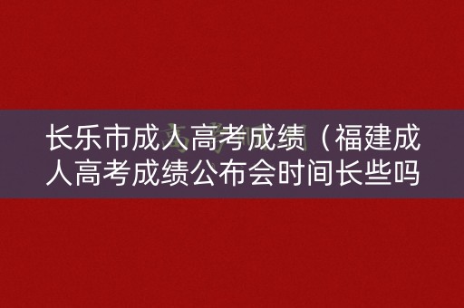 长乐市成人高考成绩（福建成人高考成绩公布会时间长些吗）
