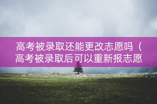 高考被录取还能更改志愿吗（高考被录取后可以重新报志愿吗）